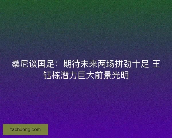 桑尼谈国足：期待未来两场拼劲十足 王钰栋潜力巨大前景光明