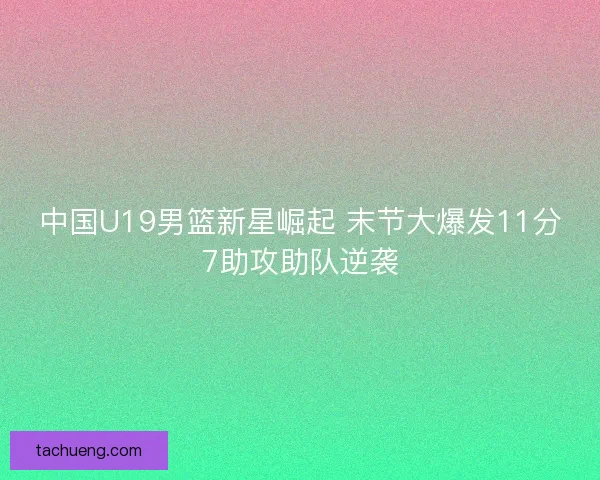 中国U19男篮新星崛起 末节大爆发11分7助攻助队逆袭
