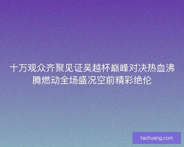 十万观众齐聚见证吴越杯巅峰对决热血沸腾燃动全场盛况空前精彩绝伦