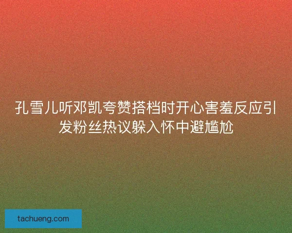 孔雪儿听邓凯夸赞搭档时开心害羞反应引发粉丝热议躲入怀中避尴尬
