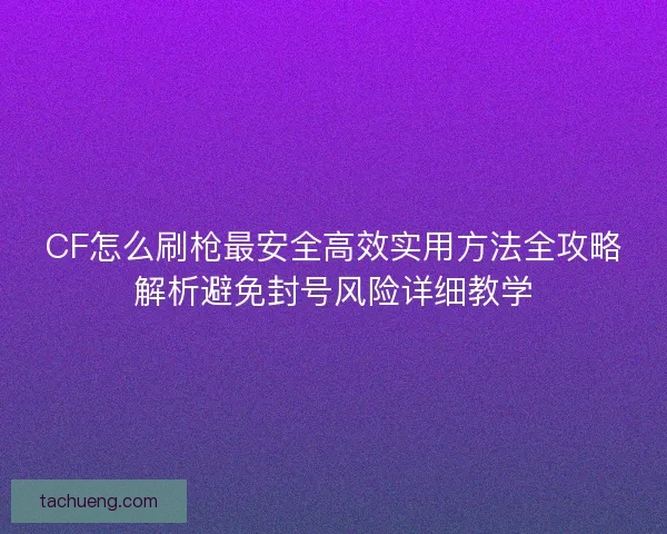 CF怎么刷枪最安全高效实用方法全攻略解析避免封号风险详细教学