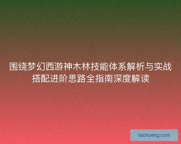 围绕梦幻西游神木林技能体系解析与实战搭配进阶思路全指南深度解读