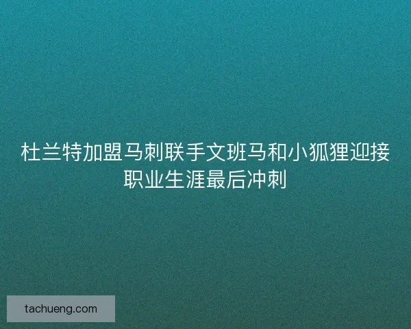 杜兰特加盟马刺联手文班马和小狐狸迎接职业生涯最后冲刺