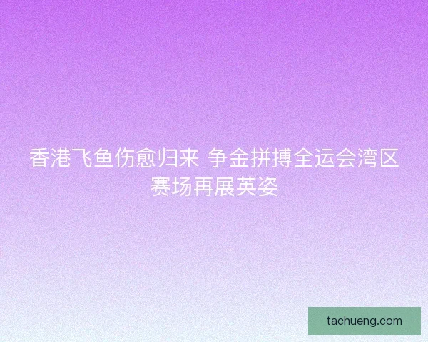 香港飞鱼伤愈归来 争金拼搏全运会湾区赛场再展英姿