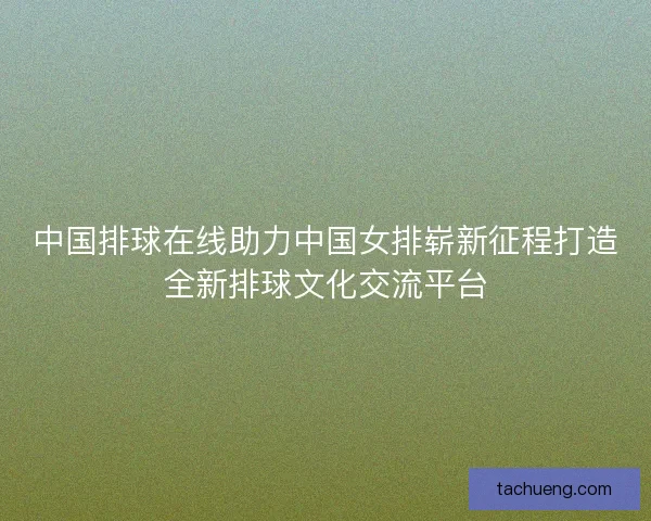 中国排球在线助力中国女排崭新征程打造全新排球文化交流平台