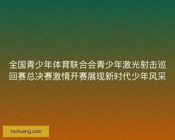 全国青少年体育联合会青少年激光射击巡回赛总决赛激情开赛展现新时代少年风采