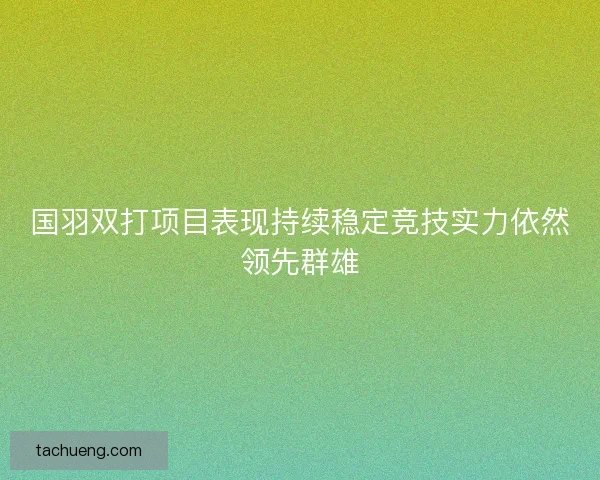 国羽双打项目表现持续稳定竞技实力依然领先群雄